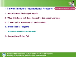 Taiwan-initiated International Projects International Projects ASEP iWILL  APEC ACA  NDYS Cyber Fair Counterpart international activity ◎ Attend  WYM in Japan Every August Attending iEARN Annual Conference Project type Online PBL projects Online Reading club Theme-based Learning contest Online PBL projects  Theme-based  Website Contest Features and  success 1. Improve students ’ ICT skills and enlarge their scope of global  vision  2.Contribute to build  Sister School &  International  collaboration Links 3. Use English in real  Contexts  4. Help build Global  Citizen Literacy 1. Improve English  reading skills 2 . Gain Extensive  reading on diverse  cultures. 3. Be Inspired by  competition  4. Do deeper thinking  on diverse cultures  5. Use reading as a tool  to connect to the world. 1. Be motivated by competition  2. Help create  diverse and rich culture-based  learning society 2. Gain positive  feedbacks from  awards 3. Create an APEC  learning circle  1. Be supported  by  MOE first, now a  bottom-up PBL project.  2.  Improve students ’   ICT skills and enlarge  their scope of global  vision  3. Use English in real  contexts 4. Help build Global  citizen literacy 5.  Help build Global  Citizen Literacy 1. Be motivated by  competition  2. Help create  diverse and rich  culture-based  websites. 3. Gain positive  feedbacks from  awards 4. Taiwan schools  has won many great  awards for 7 years. 