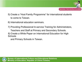 (2) Plans and Actions 1) Establish the “Taiwan International Education Tour Association”. 2) Implement and promote the “Secondary School Exchange  International Programme”. 3) Implement and promote “The 5-Year (2 nd  Round) Program of  High School’s Second Foreign Languages Education”.  4) Create a website for international exchange activities between  high schools and vocational high schools. 