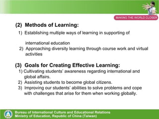 4. Conclusions on Students’ Learning in    Taiwan through Internationalization (1) Learning Content:   1)  Developing diversity of learning 2)  Enriching Taiwan Students Learning  experience with  various international dimensions  