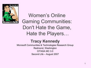 Womens Online  Gaming Communities:  Don't Hate the Game,  Hate the Players Tracy Kennedy Microsoft Communities & Technologies Research Group Redmond, Washington CITASA MC 3.0 Second Life C August 2007 