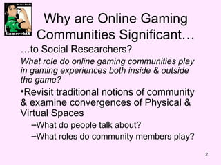 Why are Online Gaming Communities Significant  to Social Researchers? What role do online gaming communities play in gaming experiences both inside & outside the game? Revisit traditional notions of community & examine convergences of Physical & Virtual Spaces What do people talk about? What roles do community members play? 