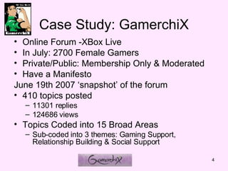 Case Study: GamerchiX Online Forum -XBox Live  In July: 2700 Female Gamers Private/Public: Membership Only & Moderated   Have a Manifesto June 19th 2007 snapshot of the forum  410 topics posted  11301 replies  124686 views Topics Coded into 15 Broad Areas Sub-coded into 3 themes: Gaming Support, Relationship Building & Social Support 