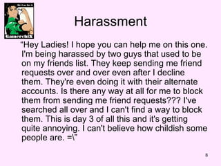 Harassment  Hey Ladies! I hope you can help me on this one. I'm being harassed by two guys that used to be on my friends list. They keep sending me friend requests over and over?even after I decline them. They're even doing it with their alternate accounts. Is there any way at all for me to block them from sending me friend requests??? I've searched all over and?I can't find a way to block them. This is day 3 of all this and it's getting quite annoying. I can't believe how childish some people are. =\ 