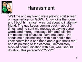Harassment  Well me and my friend were playing split screen on <gamertag> on GOW.  A guy joins the room and I boot him since I was just about to invite my friend. The guy keeps coming back C about 3 times, and he sent me messages saying curse words and more. I message him and tell him -  Im not scared of you so leave me alone - He sends me a pic message with him holdin the xbox controller in one hand and a gun thats real and its pointing to the camera, i immediately blocked communication with him, what should i do about this person?????????  