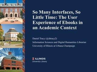 So Many Interfaces, So
Little Time: The User
Experience of Ebooks in
an Academic Context
Daniel Tracy (@dtracy2)
Information Sciences and Digital Humanities Librarian
University of Illinois at Urbana-Champaign
 