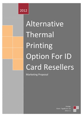 2012



   Alternative
   Thermal
   Printing
   Option For ID
   Card Resellers
   Marketing Proposal




                                    Ecotags
                        Green Tags&Card Ltd
                                   2012-1-1
 
