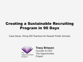 Creating a Sustainable Recruiting
       Program in 90 Days

 Case Study: Hiring 200 Teachers for Newark Public Schools




                         Tracy Brisson
                         Founder & CEO
                         The Opportunities
                         Project
 