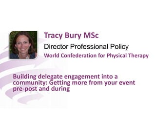 Director Professional Policy
Building delegate engagement into a
community: Getting more from your event
pre-post and during
Tracy Bury MSc
World Confederation for Physical Therapy
 