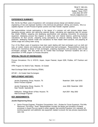 TRACY DO-HA
206 Elana Lane
Stafford, Texas 77477
(Cell) (832) 661-5787
tracydo_ha@yahoo.com
Page 1 of 3
EXPERIENCE SUMMARY:
Mrs. Do-Ha has fifteen years of experience with conceptual process design and detailed process
engineering of new and revamped facilities in the chemical and petroleum refining and industry. She is a
capable engineer on both Process Engineer position and Heat Transfer engineer position.
Her responsibilities include participating in the design of a process unit with process design basis,
developing process options and optimizing selected design, calculating and organizing data for process
flow sheets (P&ID's), preparing and developing specifications and operating instructions for processing
equipment, developing process flow diagram to define heat and material balance, performing hydraulic
calculations for fluid circuits, preparing sizing calculations for pressure relieving devices for system
protection, developing Flarenet model and calculations for flare header relief scenarios, and preparing all
utilities usage and cooling tower sizing.
Four of the fifteen years of experience have been spent dealing with heat exchangers such as shell and
tube, air cooled, hairpins and double pipe, and twisted tube heat exchangers. Responsibilities include the
thermal and mechanical design of heat exchangers, preparing requisitions and purchasing order of heat
exchangers package. She also wrote the Air Cooled Heat Exchanger Technical Guideline and did a
presentation of HTRI program to Process Discipline.
SPECIAL FIELDS OF KNOWLEGES:
Process Simulations: Pro II, HYSYS, Aspen, Aspen Flarenet, Aspen EDR, ProMax, AFT Fanthom and
Arrow
HTRI Program for Shell & Tube, Reboiler, Air Cooled
Heat Exchanger Detail and Checking (TEMA)
API 661 – Air Cooled Heat Exchangers
EMPLOYMENT HISTORY:
Jacobs Engineering Group, Houston, TX November 2004- April 2016
Senior Process Engineer
Jacobs Engineering Group, Houston, TX June 2002- November 2004
Heat Transfer Specialist III
Halliburton, Kellogg Brown & Root, Houston, TX April 2001- May 2002
Heat Exchanger Engineer
KEY ASSIGNMENTS:
Jacobs Engineering Group
 Senior Process Engineer, Propylene Concentration Unit – Studies for Future Expansion, Flint Hills
Resources, Port Arthur, Texas. Responsibilities included the design and simulation of several
processes in Aspen Plus as a guide to either upgrade their existing Propylene Unit, evaluated all
existing equipment and additional new equipment needed to ensure the new process requirements
were met.
 