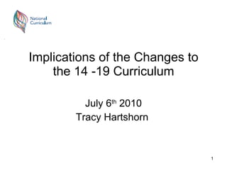 Implications of the Changes to the 14 -19 Curriculum July 6 th  2010 Tracy Hartshorn  