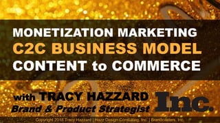 MONETIZATION MARKETING
C2C BUSINESS MODEL
CONTENT to COMMERCE
with TRACY HAZZARD
Brand & Product Strategist
Copyright 2018 Tracy Hazzard | Hazz Design Consulting, Inc. | Brandcasters, Inc.
 