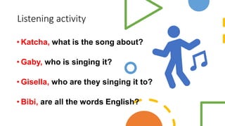 Listening activity
• Katcha, what is the song about?
• Gaby, who is singing it?
• Gisella, who are they singing it to?
• Bibi, are all the words English?
 