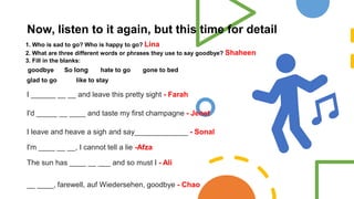 Now, listen to it again, but this time for detail
1. Who is sad to go? Who is happy to go? Lina
2. What are three different words or phrases they use to say goodbye? Shaheen
3. Fill in the blanks:
goodbye So long hate to go gone to bed
glad to go like to stay
I ______ __ __ and leave this pretty sight - Farah
I'd _____ __ ____ and taste my first champagne - Jenet
I leave and heave a sigh and say_____________ - Sonal
I'm ____ __ __, I cannot tell a lie -Afza
The sun has ____ __ ___ and so must I - Ali
__ ____, farewell, auf Wiedersehen, goodbye - Chao
 