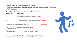 1. Who is sad to go? Who is happy to go? Lina
2. What are three different words or phrases they use to say goodbye? Shaheen
3. Fill in the blanks:
goodbye So long hate to go gone to bed
glad to go like to stay
I ______ __ __ and leave this pretty sight - Farah
I'd _____ __ ____ and taste my first champagne - Jenet
I leave and heave a sigh and say_____________ - Sonal
I'm ____ __ __, I cannot tell a lie -Afza
The sun has ____ __ ___ and so must I - Ali
__ ____, farewell, auf Wiedersehen, goodbye - Chao
 