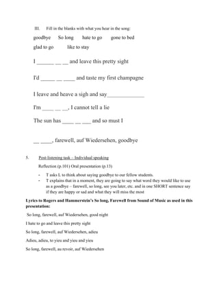 III. Fill in the blanks with what you hear in the song:
goodbye So long hate to go gone to bed
glad to go like to stay
I ______ __ __ and leave this pretty sight
I'd _____ __ ____ and taste my first champagne
I leave and heave a sigh and say_____________
I'm ____ __ __, I cannot tell a lie
The sun has ____ __ ___ and so must I
__ ____, farewell, auf Wiedersehen, goodbye
5. Post-listening task – Individual speaking
Reflection (p.101) Oral presentation (p.13)
- T asks L to think about saying goodbye to our fellow students.
- T explains that in a moment, they are going to say what word they would like to use
as a goodbye – farewell, so long, see you later, etc. and in one SHORT sentence say
if they are happy or sad and what they will miss the most
Lyrics to Rogers and Hammerstein’s So long, Farewell from Sound of Music as used in this
presentation:
So long, farewell, auf Wiedersehen, good night
I hate to go and leave this pretty sight
So long, farewell, auf Wiedersehen, adieu
Adieu, adieu, to yieu and yieu and yieu
So long, farewell, au revoir, auf Wiedersehen
 