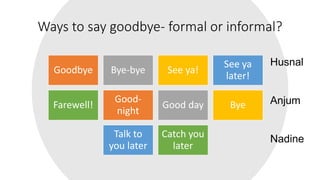 Ways to say goodbye- formal or informal?
Goodbye Bye-bye See ya!
See ya
later!
Farewell!
Good-
night
Good day Bye
Talk to
you later
Catch you
later
Husnal
Anjum
Nadine
 
