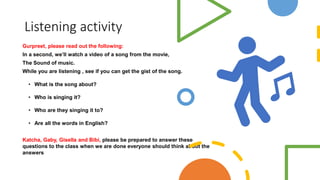 Listening activity
Gurpreet, please read out the following:
In a second, we’ll watch a video of a song from the movie,
The Sound of music.
While you are listening , see if you can get the gist of the song.
• What is the song about?
• Who is singing it?
• Who are they singing it to?
• Are all the words in English?
Katcha, Gaby, Gisella and Bibi, please be prepared to answer these
questions to the class when we are done everyone should think about the
answers
 