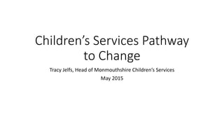 Children’s Services Pathway
to Change
Tracy Jelfs, Head of Monmouthshire Children’s Services
May 2015
 