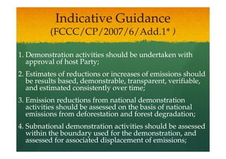 Indicative Guidance
          (FCCC/CP/2007/6/Add.1* )

1. Demonstration activities should be undertaken with
   approval of host Party;
2. Estimates of reductions or increases of emissions should
   be results based, demonstrable, transparent, verifiable,
   and estimated consistently over time;
3. Emission reductions from national demonstration
   activities should be assessed on the basis of national
   emissions from deforestation and forest degradation;
4. Subnational demonstration activities should be assessed
   within the boundary used for the demonstration, and
   assessed for associated displacement of emissions;
 