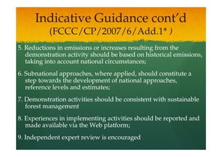 Indicative Guidance cont’d
           (FCCC/CP/2007/6/Add.1* )
5. Reductions in emissions or increases resulting from the
   demonstration activity should be based on historical emissions,
   taking into account national circumstances;
6. Subnational approaches, where applied, should constitute a
   step towards the development of national approaches,
   reference levels and estimates;
7. Demonstration activities should be consistent with sustainable
   forest management
8. Experiences in implementing activities should be reported and
   made available via the Web platform;
9. Independent expert review is encouraged
 