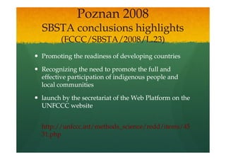 Poznan 2008
SBSTA conclusions highlights
      (FCCC/SBSTA/2008/L.23)
Promoting the readiness of developing countries

Recognizing the need to promote the full and
effective participation of indigenous people and
local communities

launch by the secretariat of the Web Platform on the
UNFCCC website


http://unfccc.int/methods_science/redd/items/45
31.php
 