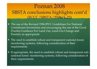 Poznan 2008
SBSTA conclusions highlights cont’d
             (FCCC/SBSTA/2008/L.23)
The use of the Revised 1996 IPCC Guidelines For National
Greenhouse Inventories and encouraging the use of the Good
Practice Guidance For Land Use, Land-Use Change and
                                Land-
Forestry as appropriate

The need to establish robust and transparent national forest
monitoring systems, following consideration of their
requirements

If appropriate, the need to establish robust and transparent sub-
                                                             sub-
national forest monitoring systems, following consideration of
their requirements
 