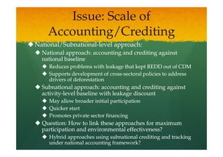 Issue: Scale of
    Accounting/Crediting
National/Subnational-
National/Subnational-level approach:
  National approach: accounting and crediting against
  national baseline
    Reduces problems with leakage that kept REDD out of CDM
    Supports development of cross-sectoral policies to address
                             cross-
    drivers of deforestation
  Subnational approach: accounting and crediting against
  activity-
  activity-level baseline with leakage discount
    May allow broader initial participation
        allow
    Quicker start
    Promotes private sector financing
  Question: How to link these approaches for maximum
  participation and environmental effectiveness?
    Hybrid approaches using subnational crediting and tracking
    under national accounting framework?
 