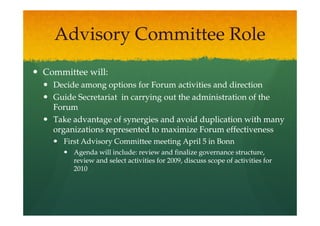 Advisory Committee Role
Committee will:
  Decide among options for Forum activities and direction
  Guide Secretariat in carrying out the administration of the
  Forum
  Take advantage of synergies and avoid duplication with many
  organizations represented to maximize Forum effectiveness
    First Advisory Committee meeting April 5 in Bonn
       Agenda will include: review and finalize governance structure,
       review and select activities for 2009, discuss scope of activities for
       2010
 