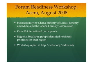 Forum Readiness Workshop,
    Accra, August 2008
Hosted jointly by Ghana Ministry of Lands, Forestry
and Mines and the Ghana Forestry Commission

Over 80 international participants

Regional Breakout groups identified readiness
priorities for their region

Workshop report at http://whrc.org/reddready
 