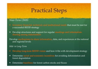 Practical Steps
Near-
Near-Term (2009)
   Inventory financial, technical, and institutional needs that must be met for
   a successful REDD strategy

   Develop structures and support for regular meetings and information-
                                                           information-
   sharing among stakeholders

Develop mechanisms to share information, data, and experiences at the national
                            information,
  and regional levels

Mid- Long-
Mid- to Long-Term

   Develop long-term REDD vision and how it fits with development strategy
           long-

   Determine social and economic incentives for avoiding deforestation and
   forest degradation

   Determine baselines for forest carbon stocks and fluxes
 