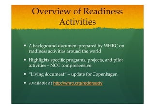 Overview of Readiness
       Activities

A background document prepared by WHRC on
readiness activities around the world

Highlights specific programs, projects, and pilot
activities – NOT comprehensive

“Living document” – update for Copenhagen

Available at
 