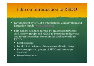Film on Introduction to REDD

Development by INCEF ( International Conservation and
Education Fund) (www.incef.org)
                (www.incef.org)
Film will be designed for use by grassroots networks,
civil society groups and NGOs to introduce indigenous
and forest-dependent communities and networks to
     forest-
REDD
  Local language
  Local voices on forests, deforestation, climate change
  Basic concepts and process of REDD and how to get
  involved
  We welcome input!
 