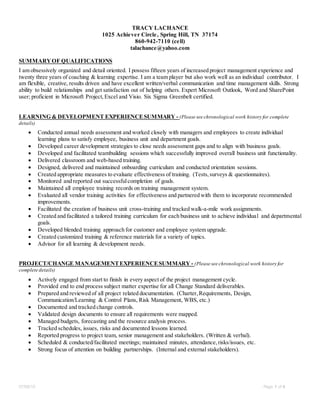 07/06/15 Page 1 of 4
TRACY LACHANCE
1025 Achiever Circle, Spring Hill, TN 37174
860-942-7110 (cell)
talachance@yahoo.com
SUMMARYOF QUALIFICATIONS
I am obsessively organized and detail oriented. I possess fifteen years of increased project management experience and
twenty three years of coaching & learning expertise. I am a team player but also work well as an individual contributor. I
am flexible, creative, results driven and have excellent written/verbal communication and time management skills. Strong
ability to build relationships and get satisfaction out of helping others. Expert Microsoft Outlook, Word and SharePoint
user; proficient in Microsoft Project,Excel and Visio. Six Sigma Greenbelt certified.
LEARNING & DEVELOPMENT EXPERIENCESUMMARY - (Please see chronological work history for complete
details)
 Conducted annual needs assessment and worked closely with managers and employees to create individual
learning plans to satisfy employee, business unit and department goals.
 Developed career development strategies to close needs assessment gaps and to align with business goals.
 Developed and facilitated teambuilding sessions which successfully improved overall business unit functionality.
 Delivered classroom and web-based training.
 Designed, delivered and maintained onboarding curriculum and conducted orientation sessions.
 Created appropriate measures to evaluate effectiveness of training. (Tests,surveys & questionnaires).
 Monitored and reported out successfulcompletion of goals.
 Maintained all employee training records on training management system.
 Evaluated all vendor training activities for effectiveness and partnered with them to incorporate recommended
improvements.
 Facilitated the creation of business unit cross-training and tracked walk-a-mile work assignments.
 Created and facilitated a tailored training curriculum for each business unit to achieve individual and departmental
goals.
 Developed blended training approach for customer and employee system upgrade.
 Created customized training & reference materials for a variety of topics.
 Advisor for all learning & development needs.
PROJECT/CHANGE MANAGEMENTEXPERIENCESUMMARY - (Please see chronological work history for
complete details)
 Actively engaged from start to finish in every aspect of the project management cycle.
 Provided end to end process subject matter expertise for all Change Standard deliverables.
 Prepared and reviewed of all project related documentation. (Charter,Requirements, Design,
Communication/Learning & Control Plans, Risk Management, WBS, etc.)
 Documented and tracked change controls.
 Validated design documents to ensure all requirements were mapped.
 Managed budgets, forecasting and the resource analysis process.
 Tracked schedules, issues, risks and documented lessons learned.
 Reported progress to project team, senior management and stakeholders. (Written & verbal).
 Scheduled & conducted/facilitated meetings; maintained minutes, attendance,risks/issues, etc.
 Strong focus of attention on building partnerships. (Internal and external stakeholders).
 