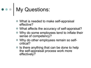 My Questions: What is needed to make self-appraisal effective? What affects the accuracy of self-appraisal? Why do some employees tend to inflate their sense of competency? Why do other employees remain so self-critical?  Is there anything that can be done to help the self-appraisal process work more effectively? 