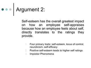 Argument 2: Self-esteem has the overall greatest impact on how an employee self-appraises because how an employee feels about self, directly translates to the ratings they provide. Four primary traits: self-esteem, locus of control, neuroticism, self-efficacy  Positive self-esteem leads to higher self ratings Impostor Phenomena 