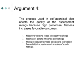 Argument 4: The process used in self-appraisal also affects the quality of the assessment ratings because high procedural fairness increases favorable outcomes. Negative wording leads to negative ratings Ratings of others influence self-ratings High procedural fairness equates to increased favorability for system and employee's self-ratings. 
