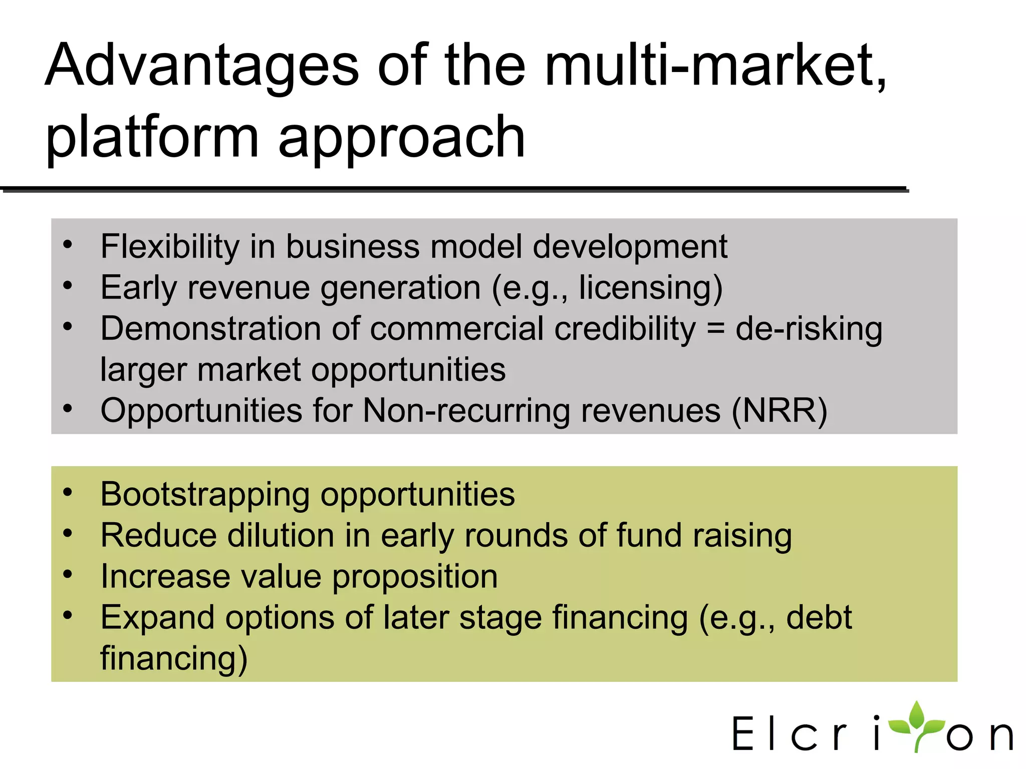 Advantages of the multi-market,
platform approach
• Flexibility in business model development
• Early revenue generation (e.g., licensing)
• Demonstration of commercial credibility = de-risking
  larger market opportunities
• Opportunities for Non-recurring revenues (NRR)

•   Bootstrapping opportunities
•   Reduce dilution in early rounds of fund raising
•   Increase value proposition
•   Expand options of later stage financing (e.g., debt
    financing)
 