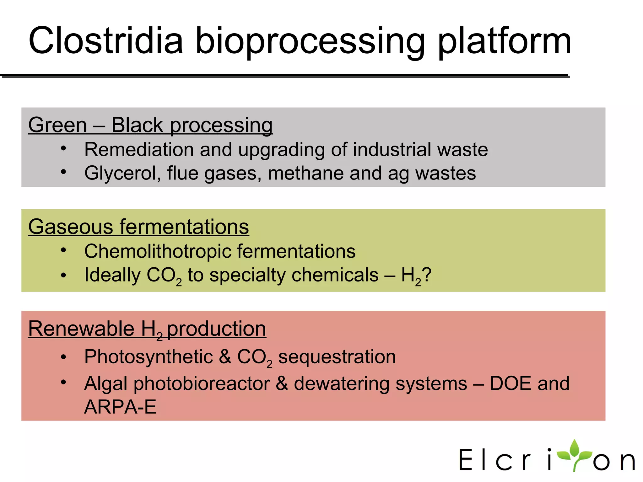 Clostridia bioprocessing platform

Green – Black processing
   • Remediation and upgrading of industrial waste
   • Glycerol, flue gases, methane and ag wastes

Gaseous fermentations
   • Chemolithotropic fermentations
   • Ideally CO2 to specialty chemicals – H2?

Renewable H2 production
   • Photosynthetic & CO2 sequestration
   • Algal photobioreactor & dewatering systems – DOE and
     ARPA-E
 
