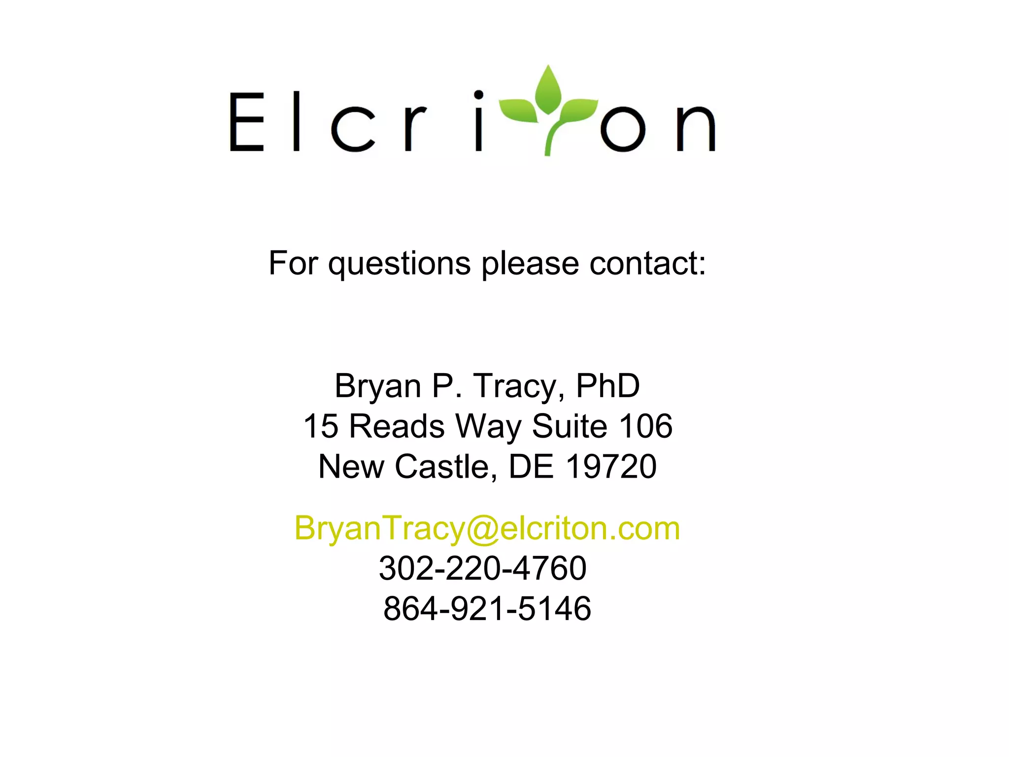 For questions please contact:


    Bryan P. Tracy, PhD
  15 Reads Way Suite 106
   New Castle, DE 19720
 BryanTracy@elcriton.com
      302-220-4760
      864-921-5146
 