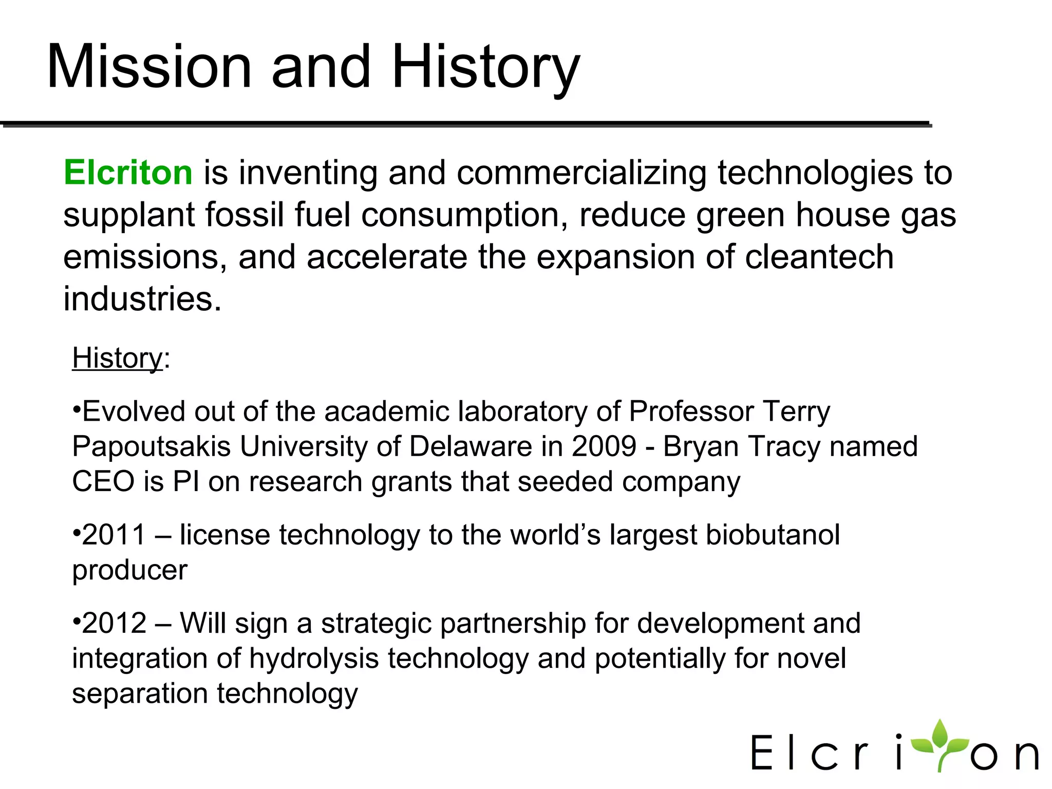 Mission and History
Elcriton is inventing and commercializing technologies to
supplant fossil fuel consumption, reduce green house gas
emissions, and accelerate the expansion of cleantech
industries.
History:
•Evolved out of the academic laboratory of Professor Terry
Papoutsakis University of Delaware in 2009 - Bryan Tracy named
CEO is PI on research grants that seeded company
•2011 – license technology to the world’s largest biobutanol
producer
•2012 – Will sign a strategic partnership for development and
integration of hydrolysis technology and potentially for novel
separation technology
 
