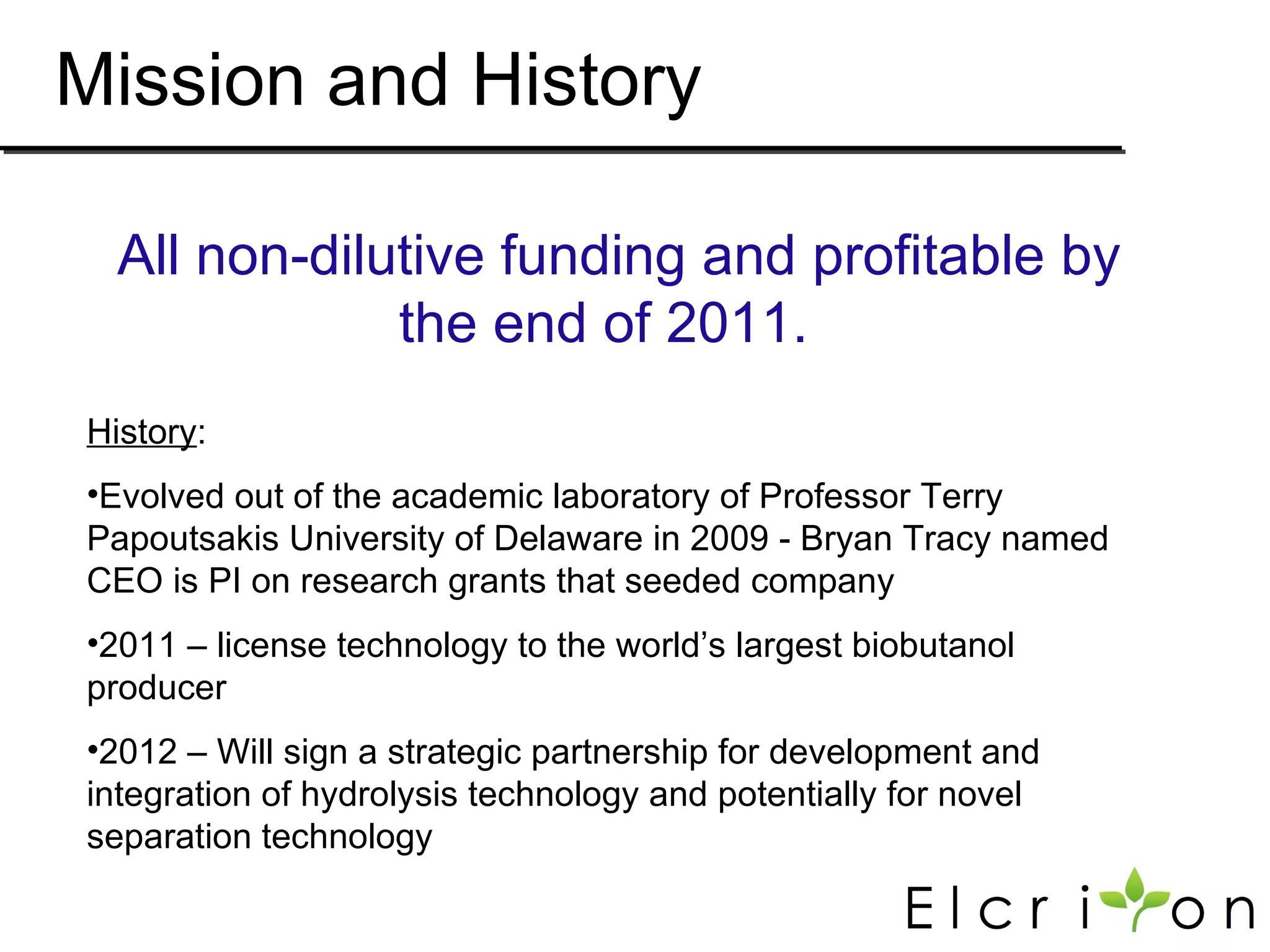 Mission and History

  All non-dilutive funding and profitable by
              the end of 2011.
History:
•Evolved out of the academic laboratory of Professor Terry
Papoutsakis University of Delaware in 2009 - Bryan Tracy named
CEO is PI on research grants that seeded company
•2011 – license technology to the world’s largest biobutanol
producer
•2012 – Will sign a strategic partnership for development and
integration of hydrolysis technology and potentially for novel
separation technology
 