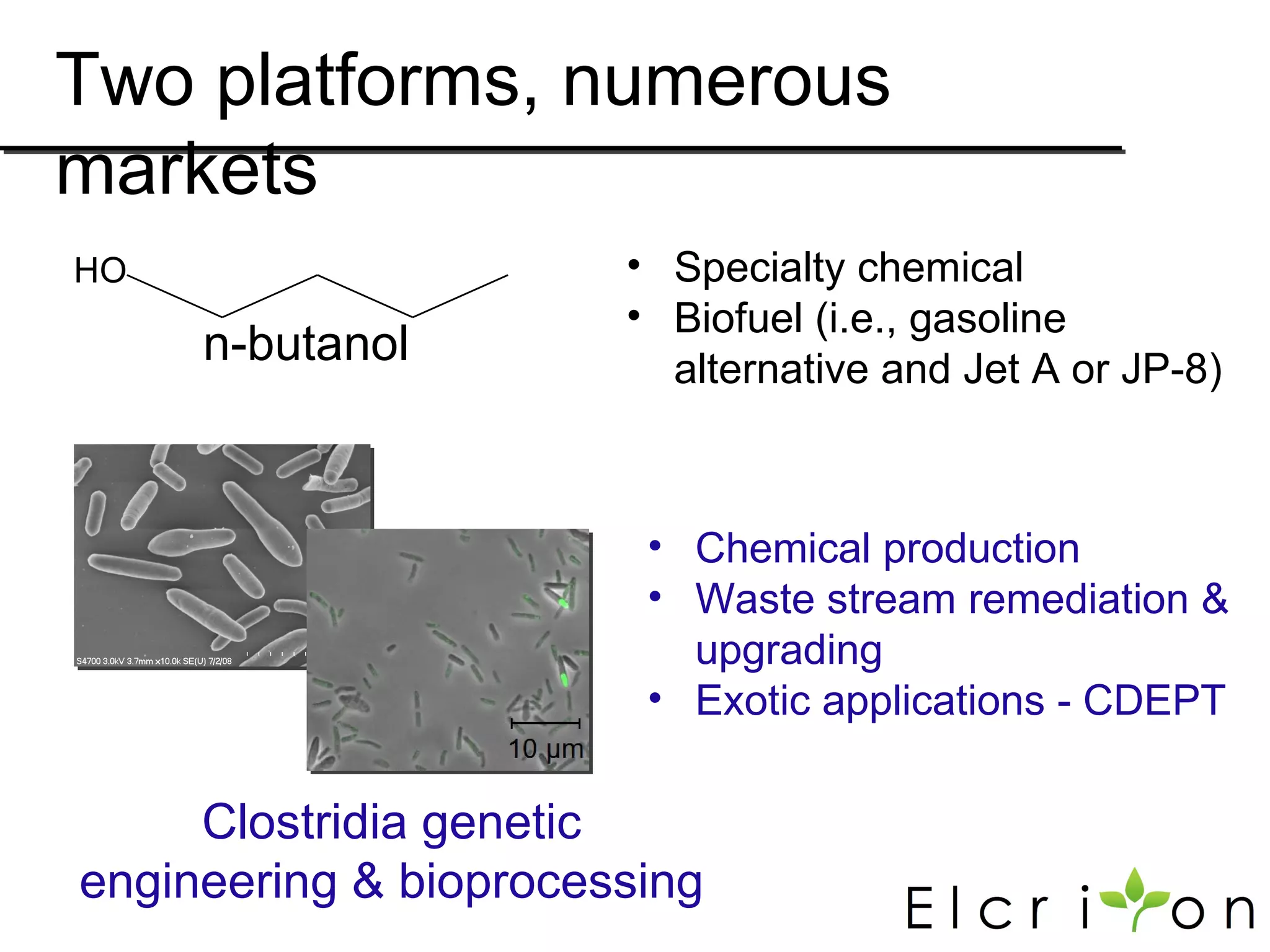 Two platforms, numerous
markets
HO                     • Specialty chemical
                       • Biofuel (i.e., gasoline
     n-butanol           alternative and Jet A or JP-8)



                        • Chemical production
                        • Waste stream remediation &
                          upgrading
                        • Exotic applications - CDEPT

     Clostridia genetic
engineering & bioprocessing
 