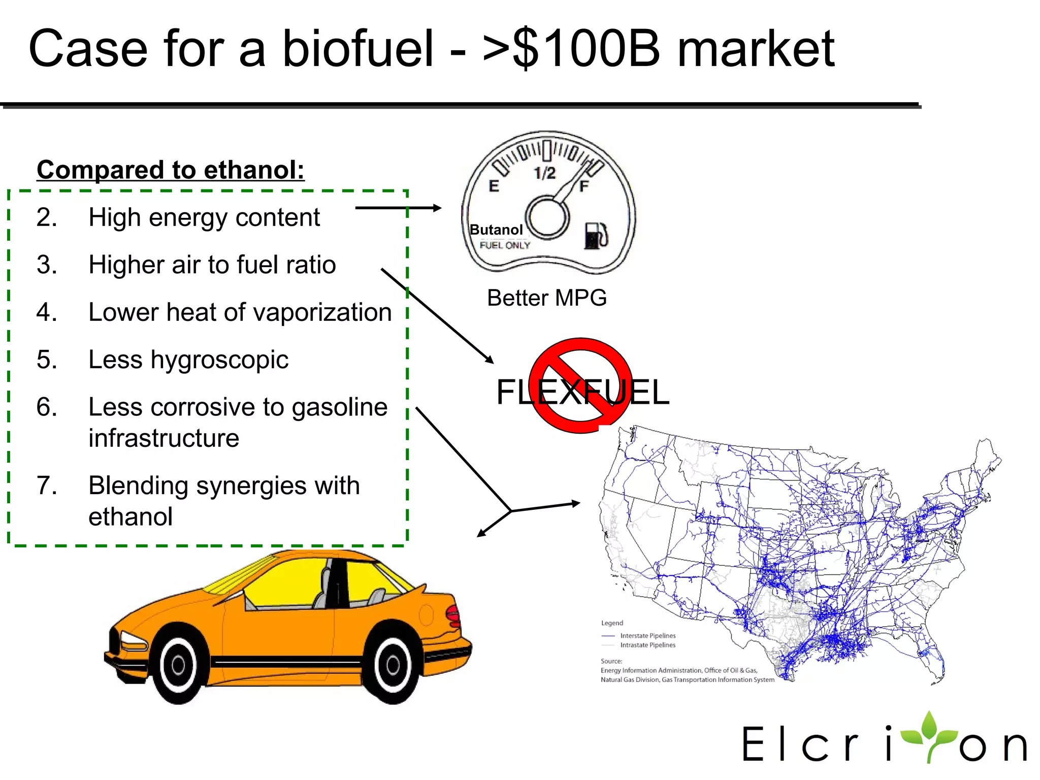 Case for a biofuel - >$100B market

Compared to ethanol:
2.   High energy content          Butanol

3.   Higher air to fuel ratio
                                    Better MPG
4.   Lower heat of vaporization
5.   Less hygroscopic
6.   Less corrosive to gasoline      FLEXFUEL
     infrastructure
7.   Blending synergies with
     ethanol
 