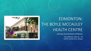 EDMONTON:
THE BOYLE MCCAULEY
HEALTH CENTRE
SHIFTING OUR RESEARCH APPROACH
Tracy Mercier, Sept 16 – 18
CACHC Conference, Ottawa
 