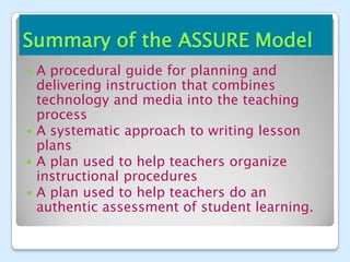 Summary of the ASSURE Model
 A procedural guide for planning and
  delivering instruction that combines
  technology and media into the teaching
  process
 A systematic approach to writing lesson
  plans
 A plan used to help teachers organize
  instructional procedures
 A plan used to help teachers do an
  authentic assessment of student learning.
 