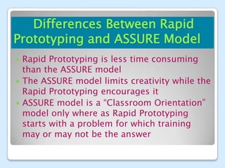 Differences Between Rapid
Prototyping and ASSURE Model
 Rapid Prototyping is less time consuming
  than the ASSURE model
 The ASSURE model limits creativity while the
  Rapid Prototyping encourages it
 ASSURE model is a “Classroom Orientation”
  model only where as Rapid Prototyping
  starts with a problem for which training
  may or may not be the answer
 