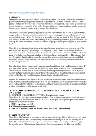 Ski Biomechanics & Physiology Awareness <br />OVERVIEW Ski technique is a very popular subject in the world of skiing.  For many years technique has been put across to skiers getting usually moderate to great results.  With all tuition it's limited to what people's bodies can physically do.  Nearly all skiers have a weaker turn.  This is due to physical and mental limitations on one side of the body.  Because of this one side of the body usually absorbs the learning better and as a result a weaker turning direction is left.<br />This doesn't show itself generally if you're inside your comfort zone, but as soon as you ski faster, steeper and away from the piste the weaker turn becomes more apparent and will consistently let your technique down.  When flat light sets in, slopes become icy and you're feeling fatigued you'll also feel your weaker turn more.  When skiing on very steep or exposed faces, your weaker turn can actually put you in vulnerable situation as on these slopes you are truly only as good as your weaker turn!<br />Most skiers are always trying to improve their performance, speed, style and general grasp of the sport from your beginner right through to a competitor.  Quite a lot of the time improvement is slowed down by the weaker or restricted direction.  The job of a ski instructor would be a whole lot easier if he had a complete understanding of ski biomechanics and physiology.  The plateau's that are often talked about in skiing (normally intermediate plateau) usually boil down to handful of issues that are more times than not fixed by a combination of ski coaching, ski biomechanics and ski physiology exercises.<br />One other issue that ski biomechanics awareness can benefit is ski safety and injury prevention.  If you make turns that are symmetrical and generally equal, you'll become a more consistent skier.  This makes you a safer skier in all environments from the piste to big mountain.  Also, if you're skiing with better symmetry and actually know which muscles to drive the mechanical movements with, you'll reduce the risk of injury and damage to your skeleton and joints.<br />Overall, the true fact of the matter is that ski instruction is not as effective without the added factors of ski biomechanics and ski physiology.  It is our hope that more and more ski instructors across the globe will gain further education in these areas and better themselves so as to give out a much better product to the clients or athletes they work with.<br />  TYPICAL ISSUES IMPROVED WITH BIOMECHANICAL + PHYSIOLOGICAL AWARENESS<br />1.  CORRECT SKI LEG FLEX PATTERN (Unlocking the Ankles)Most skiers flex their knees more than their ankles.  This unfortunately causes body weight to rest consistently over the middle and back of the skis.  Also fatigues the thighs and puts strain on the knee joint.  Reasons for this are:a. Ski Boots perhaps too stiff b. Calf muscles perhaps too tightc. Over use of knee flex and knee flex as a habit (due to both of the above) <br />2.  SKIER SYMMETRY Most skiers ride from turn to turn with an a-frame shape in the legs. This is when the feet are wider apart than the knees.  This can happen by either the knees dropping in or the feet splitting out or both.  This makes the shape in the legs non symmetrical and the skis usually at different angles between the turns.  This can cause inconsistency between turns due to the skis being tilted at different angles.  This a-frame angle in the legs will put stress on the knee joints and tension in the muscles throughout the body.  An a-frame is one of the biggest factor behind skiers having problems in powder and variable terrains.  A-Frame's are usually more predominant on one direction.  The reasons A-frame's are so common are:a. Ski Boot set up (foot beds and canting)b. No awareness of lateral control musclesc. Ski technique issues such as pressure, edge and steering control<br />3.  INCREASE LEG STEERING RANGE - DECREASING UPPER BODY ROTATION Most skiers get told one time or another by a coach that there is too much upper body or hip rotation in their skiing.  This usually gives the skier a weaker edge support in the turn and poor body positioning over the skis.  The Result – A vulnerable and weaker set up for overall dynamic balance.  Upper body or hip rotation is usually more apparent in one direction.  Steering needs to come mainly from the legs with the ball of the thigh bone rotating inside the socket joint of the hips.  This allows the hips to remain generally facing in the direction of the fall line.<br />In most cases skiers can step their feet around approximately 50 or 60 degrees across either side from the fall line.  This means that when they steer from turn to turn and the steering of the skis is greater than say 50 or 60 degrees, the upper body will start to rotate as the skis try to achieve 75 degrees and 80 degrees of angle across the fall line (this is typically what’s needed of steeper slopes). The reasons for a poor leg steering range are:a.  General tightness in the hips b.  Lack of range in exterior and interior leg rotationc.  Many years skiing without finishing off of the turn shape <br />4.  POWDER STEERING THE SKIS (foot + thigh steering, not just foot)Most skiers have a good knowledge of steering the feet which usually gives an adequate result of steering the skis in each direction. However, not all skiers get educated on steering the thighs.  If thigh steering is added to foot steering, the overall process of the steering action is much stronger.  If muscles are more responsible for the steering action in the legs, it takes the torque out of the knee joint during the steering process. <br />Also, if skiers are wishing to ski and higher speeds, ride on steeper slopes and freeride on big mountain terrain it's essential that the power steering of the upper legs is switched on. The main reasons skiers don't use upper leg steering are: a. Foot steering usually being the only description of steering mentioned in a skiers first few weeks b. Lack of power and endurance in the upper leg steering muscles <br />5.  LATERAL ANGULATION (differences between leaning / falling left and right)If you watch video footage of most skiers in slow motion over 25 frames per second, you will nearly always see a difference between the angles skiers fall into with each turn direction.  Lean or Falling from the hips into each turn direction can be a technically demanding exercise.  Most skiers either lack confidence or lack range of movement falling towards the left or the right. <br />Usually we all favour either our left or right side of the body in many things in life.  Because of this when learning to lean the legs or fall with the hips in each direction, we will naturally fall to one direction and have a restriction to the other.  On the direction with the mental restriction you will normally see skiers leaning their head and shoulders across and not really moving the hip too much.  There is also a physical issue that can affect the falling in each direction which is being tighter in the muscle groups down one side of the body in the legs, hips and lower back.  Tightness in one side can restrict the range and speed someone can fall and lean their legs.<br />Main issuesa. Left and Right sides of the brain can make use favour falling / leaning the legs in one direction more than the other and actually make us lack confidence in one direction b. Tight muscles on one side of the body can make us lack range of movement and speed of movement for falling / leaning <br />6.   MIDDLE BODY CORE STRENGTH (activating core on the move)So many skiers spend most, if not all, of their time skiing from turn to turn with very little or no middle body strength.  If you ski with not much middle body and core strength you run the risk of allowing your hips (centre of your mass) to drop back during your turns.  This puts you out of balance and leaves your body weight on the tails of your skis.  Also when you’re skiing moguls and variable terrain you’ll often find that you’re constantly skiing into lumps of snow that cause there to be a sudden impact on the body.  If your middle body is weak with no core activation, you’ll find your upper body collapsing forwards as your body breaks at the waist. <br />To ski with middle body strength you need to learn how to activate you core and develop overall middle body strength and endurance.  This can be done by focusing on strength building exercises for your lower back and stomach muscles and your transverse abdominal (core) group of muscles.  Once you can become aware of how these muscles work you can then start to try skiing with them activated full time during your turns.  This is not as easy as it sounds and work off of snow is required to achieve full time core activation.<br />Main issues a. Most skiers ski without middle body strength and full time core activation making themselves vulnerable when performance levels are pushed or the conditions get more difficult b. Skiers can suffer from lower back compression injuries when skiing without a strong middle body <br />Solution is a. Dry land training to develop core strength and endurance.  This can be done by following some simple exercises given to you by professional fitness instructors b. Using a pre ski Core activation exercise to wake up the middle body and rehearse the position to hold it in when skiing.  This following explains:<br />1 www.warrensmith-skiacademy.com Ski Biomechanics & Physiology Awareness <br />Primary Muscles Used for Skiing<br />What are the primary muscles used for downhill skiing? If you had asked this question 50 years ago, you would have received an entirely different answer. Back then, strength was a crucial element of alpine skiing. As such, the quadriceps, which are the strong muscles in the front of the thighs, would have been the primary muscles utilized. With the advent of straight skis, however, things began to change. Now skiing is considered more of a dynamic balance versus a strength-related sport. This has led to some changes in the primary muscles used when skiing. Related AdsSkiingSki TaosUtah Ski AreaSki ResortSki Vermont<br />The Core Musculature<br />Without good balance, skiing is virtually impossible. The deep core muscles are responsible for dynamic balance. These include the transverse abdominal muscle (the deepest core muscle), as well as the pelvic floor muscles, which support your internal organs. While the core muscles are not the prime movers of skiing movements, they are essential stabilizers.<br />The Feet and Ankles<br />You can't talk about ski technique without mentioning the kinetic chain, which refers to a sequence of events in a pattern of movements. When analyzing any series of actions, it's important to look at where the movement begins. Then you can begin to understand how these primary movements will affect all subsequent actions. In modern skiing, all moves begin in the feet and ankles. For example, the peroneus longus is involved in eversion and plantar flexion of the foot, while the tibialis is used for dorsi flexion. All of these movements are essential to carving the snowy terrain.<br />Gluteus Maximus<br />In skiing, the gluteus maximus functions as a hip extender. It also abducts, or pulls, the leg away from the center line of the body and stabilizes the knee when it is in an extended position. As such, the gluteal muscles are important for mogul skiing.<br />Quadriceps Muscles: Front of the Thigh<br />The rectus femoris extends the knee and flexes the hip. The vastus medialis performs the more subtle action of extending the knee. In modern skiing, it is used more frequently than the rectus femoris.<br />The Hamstrings: Back of the Leg<br />The hamstrings are perhaps one of the most important muscle groups in alpine skiing as they are involved in flexion of the knee. In skiing, they help absorb shock and protect the sensitive ACL.<br />Primary Muscles Used for Skiing | Trails.com http://www.trails.com/list_1356_primary-muscles-used-skiing.html#ixzz11aKwiHY1<br />Article Written By Lisa Mercer<br />In 1999, Lisa Mercer’s fitness, travel and skiing expertise inspired a writing career. Her books include quot;
Open Your Heart with Winter Fitnessquot;
 and quot;
101 Women's Fitness Tips.quot;
 Her articles have appeared in quot;
Aspen Magazine,quot;
 quot;
HerSports,quot;
 quot;
32 Degrees,quot;
 quot;
Pregnancy Magazinequot;
 and quot;
Wired.quot;
 Mercer has a Bachelor of Arts in psychology from the City College of New York.<br />SKIING INJURIES<br />Skiing Injuries in Children, Adolescents, and Adults* <br />M. C. DEIBERT, M.D., D. D. ARONSSON, M.D., R. J. JOHNSON, M.D., C. F. ETTLINGER, M.S. and J. E. SHEALY, PH.D.#, BURLINGTON, VERMONT <br />Investigation performed at the Department of Orthopaedics and Rehabilitation, McClure Musculoskeletal Research Center, The University of Vermont College of Medicine, Burlington <br />We prospectively gathered data on skiing injuries that had been sustained at the Sugarbush North ski area since 1972 and at the Sugarbush South ski area since 1981. The purpose of the current study was to document the overall rates of injury in children, adolescents, and adults participating in alpine skiing. We also sought to determine the ten most common injuries in each age-group. Finally, we analyzed short-term and long-term trends to determine if changes in equipment had had an effect on the frequency or pattern of injury. From the 1981–1982 to the 1993–1994 season, there were 2.79 injuries per 1000 skier days: 4.27 injuries in children, 2.93 in adolescents, and 2.69 in adults. During the last eight years of the study, the most common injuries were a contusion of the knee in children, a sprain of the ulnar collateral ligament of the thumb in adolescents, and a grade-III sprain of the anterior cruciate ligament in adults. The short-term trends revealed that, in children, the frequency of tibial fractures decreased 10 per cent while that of fractures of the upper extremity increased 8 per cent. The long-term trends showed that, in adults, the rate of tibial fractures decreased 89 per cent while that of injuries of the anterior cruciate ligament increased 280 per cent. The overall rate of injury decreased 43 per cent from the beginning of the study in 1972 to the end of the study in 1994; the decrease was 58 per cent in children, 45 per cent in adolescents, and 42 per cent in adults. Data on the types of equipment and the binding-release values were collected prospectively from injured skiers and from 2083 non-injured skiers. Of the fifty-nine skiers who sustained a spiral fracture of the tibia, forty-two (71 per cent) had binding-release values that were higher than the average for the uninjured group. We believe that the use of properly functioning modern equipment will decrease the rate of injury, particularly in children.<br />