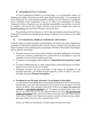 B. Antropología del Nuevo Testamento.
No solo el pensamiento Platónico o el secular griego, si no el pensamiento hebreo y la
lingüística del Antiguo Testamento son la base para el pensamiento griego y la terminología del
Nuevo Testamento. Un extenso análisis de palabras referidas a los seres humanos en el griego del
Nuevo Testamento revela exactamente lo que se ha citado en la antropología del Antiguo
Testamento: el Nuevo Testamento usa varias palabras intercambiables para referirse a la persona
en completo. Cada uno de estos términos describe a una persona completa pero desde una
perspectiva diferente (como describir diferentes caras de una joya).
En conclusión, en mi investigación, se vuelve claro para mí que la antropología del Nuevo
Testamento se conforma de la antropología del Antiguo Testamento: un ser humano es una unidad
indivisible.
II. UN PARADIGMA, MODELO Y PSICOLGIA ADVENTISTA
A falta de espacio, no puedo desarrollar varios paradigmas psicológicos, que están completamente
explicados en el libro que he publicado sobre este tema. Aun así, consideraciones específicas serán
dadas a la propuesta de un paradigma para una psicología Adventista. Presentando este paradigma,
usare la siguiente metodología:
 Presentare una teoría de en la que se basa la fundación de pilares establecidos. Estos pilares
constituyen las básicas postulaciones de la cosmovisión de la psicología en el que este
paradigma Adventista de la psicología está basada.
 Construido en este paradigma, debo establecer el “Modelo Bio-Psico-Espiritual y Social”
()
 Los pilares fundamentales de los cuatro modelos básicos están primeramente en la biblia,
después en los escritos de Elena G. de White
 Finalmente, presentare una nueva psicología, la cual emerge del paradigma de una
psicología adventista y del Modelo bio-psico-espiritual y social. Yo llamo a esta nueva
psicología adventista Psicología Neocognitiva.
A. Paradigma de una Psicología Adventista: Un paradigma de Siete pilares
Los siete pilares del paradigma para una psicología adventista deriva de las declaraciones
fundamentales como estas, que encontramos en los escritos de las Escrituras y en los de
Elena G. de White: “Dios es Espíritu” (Juan 4:24). El Dios no creo para vivir como seres
racionales en una relación espiritual con el: “Ven ahora y razonemos juntos.” (Isa. 1:18).
Pero Él nos quiere más que solo una relación basada en la razón. Nos creó para que
seamos seres sociales: Somos para amar al Señor nuestro Dios con todo nuestro corazón,
mente, alma, y fuerza, y otros mientras nos amamos a nosotros mismos; aún mas, estamos
para amar a Jesús como él nos amó a nosotros (Juan 15:12).
Elena G. de White nos recuerda que el Creador ordeno las leyes de la mente.
 