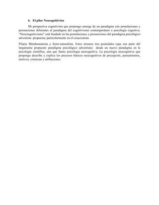 6. El pilar Neocognitivista
Mi perspectiva cognitivista que propongo emerge de un paradigma con postulaciones y
presunciones diferentes al paradigma del cognitivismo contemporáneo o psicología cognitiva.
“Neocongnitivismo” está fundado en las postulaciones y presunciones del paradigma psicológico
adventista propuesta; particularmente en el creacionista.
Pilares Metahumanista y Semi-naturalista. Estos mismos tres postulados (que son parte del
largamente propuesto paradigma psicológico adventista) desde un nuevo paradigma en la
psicología científica, una que llamo psicología neocognitiva. La psicología neocognitiva que
propongo describe y explica los procesos básicos neocognitivos de precepción, pensamientos,
motivos, creencias y atribuciones.
 