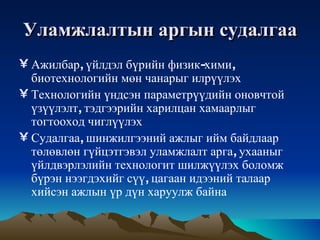 Уламжлалтын   аргын   судалгаа Ажилбар ,  үйлдэл   бүрийн   физик - хими ,  биотехнологийн   мөн   чанарыг   илрүүлэх   Технологийн   үндсэн   параметрүүдийн   оновчтой   үзүүлэлт ,  тэдгээрийн   харилцан   хамаарлыг   тогтооход   чиглүүлэх   Судалгаа ,  шинжилгээний   ажлыг   ийм   байдлаар   төлөвлөн   гүйцэтгэвэл   уламжлалт   арга ,  ухааныг   үйлдвэрлэлийн   технологит   шилжүүлэх   боломж   бүрэн   нээгдэхийг   сүү ,  цагаан   идээний   талаар   хийсэн   ажлын   үр   дүн   харуулж   байна 